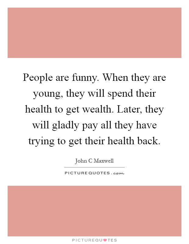People are funny. When they are young, they will spend their health to get wealth. Later, they will gladly pay all they have trying to get their health back Picture Quote #1