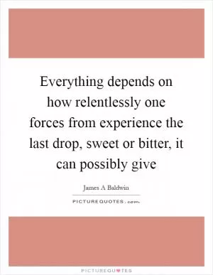 Everything depends on how relentlessly one forces from experience the last drop, sweet or bitter, it can possibly give Picture Quote #1