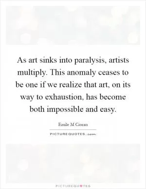 As art sinks into paralysis, artists multiply. This anomaly ceases to be one if we realize that art, on its way to exhaustion, has become both impossible and easy Picture Quote #1