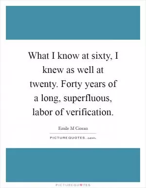 What I know at sixty, I knew as well at twenty. Forty years of a long, superfluous, labor of verification Picture Quote #1