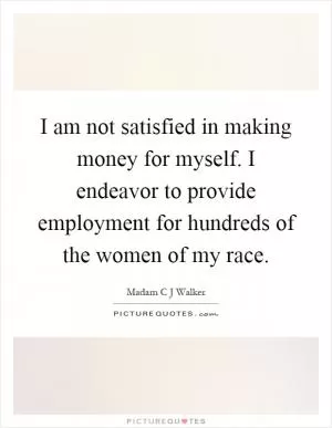 I am not satisfied in making money for myself. I endeavor to provide employment for hundreds of the women of my race Picture Quote #1