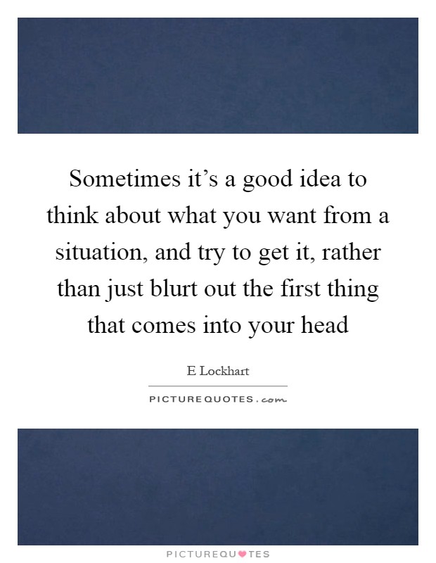 Sometimes it's a good idea to think about what you want from a situation, and try to get it, rather than just blurt out the first thing that comes into your head Picture Quote #1