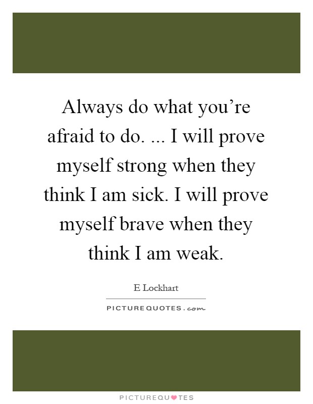 Always do what you're afraid to do. ... I will prove myself strong when they think I am sick. I will prove myself brave when they think I am weak Picture Quote #1