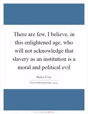 There are few, I believe, in this enlightened age, who will not acknowledge that slavery as an institution is a moral and political evil Picture Quote #1