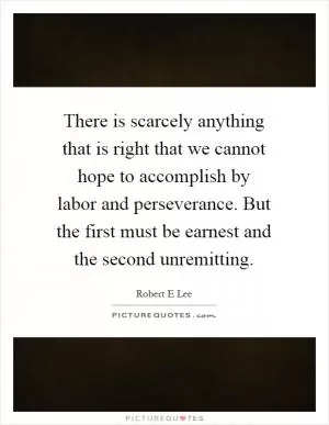 There is scarcely anything that is right that we cannot hope to accomplish by labor and perseverance. But the first must be earnest and the second unremitting Picture Quote #1