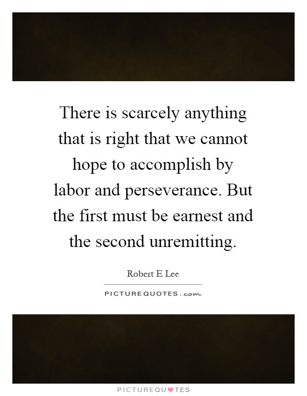 There is scarcely anything that is right that we cannot hope to accomplish by labor and perseverance. But the first must be earnest and the second unremitting Picture Quote #1