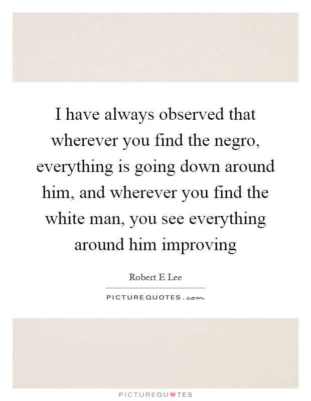 I have always observed that wherever you find the negro, everything is going down around him, and wherever you find the white man, you see everything around him improving Picture Quote #1