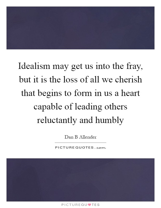 Idealism may get us into the fray, but it is the loss of all we cherish that begins to form in us a heart capable of leading others reluctantly and humbly Picture Quote #1