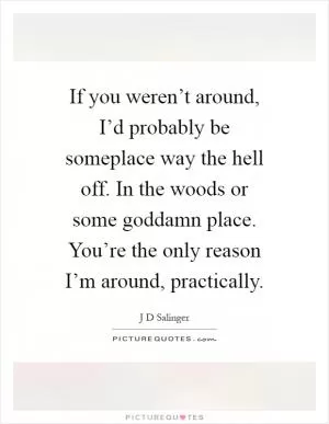 If you weren’t around, I’d probably be someplace way the hell off. In the woods or some goddamn place. You’re the only reason I’m around, practically Picture Quote #1