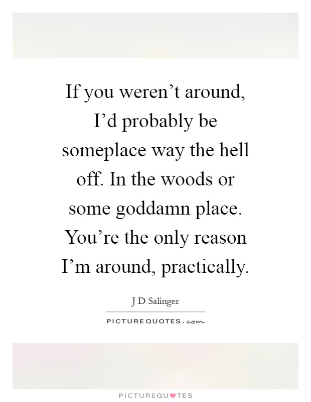 If you weren't around, I'd probably be someplace way the hell off. In the woods or some goddamn place. You're the only reason I'm around, practically Picture Quote #1
