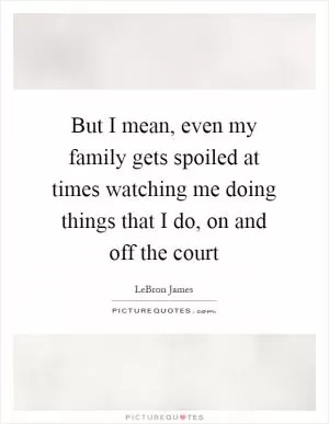 But I mean, even my family gets spoiled at times watching me doing things that I do, on and off the court Picture Quote #1