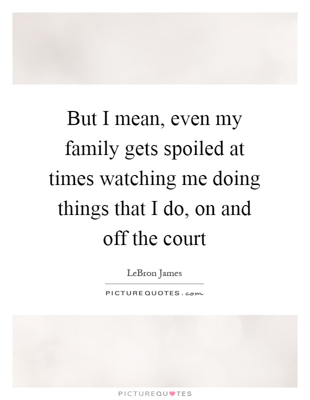 But I mean, even my family gets spoiled at times watching me doing things that I do, on and off the court Picture Quote #1