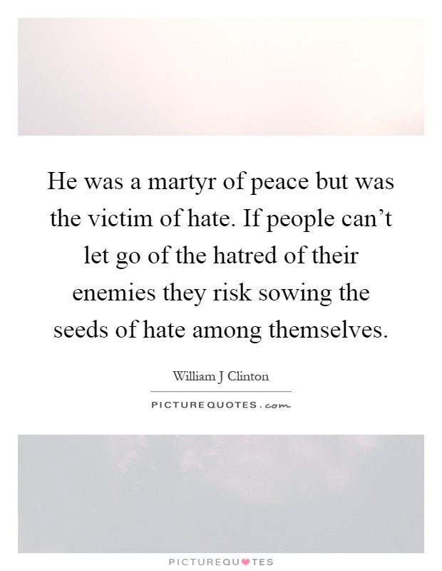 He was a martyr of peace but was the victim of hate. If people can't let go of the hatred of their enemies they risk sowing the seeds of hate among themselves Picture Quote #1