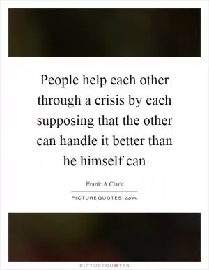 People help each other through a crisis by each supposing that the other can handle it better than he himself can Picture Quote #1