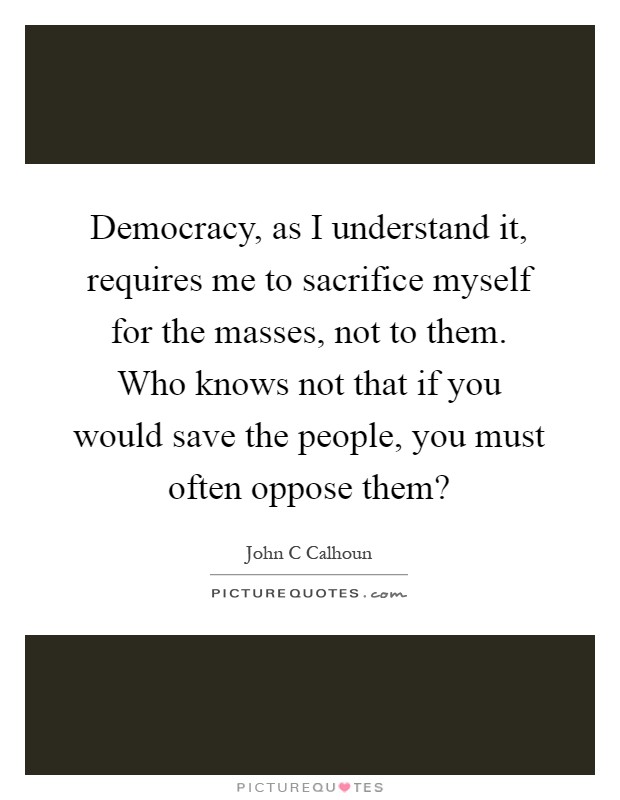 Democracy, as I understand it, requires me to sacrifice myself for the masses, not to them. Who knows not that if you would save the people, you must often oppose them? Picture Quote #1