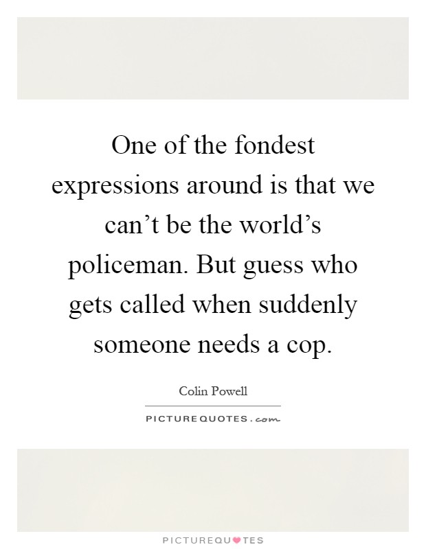 One of the fondest expressions around is that we can't be the world's policeman. But guess who gets called when suddenly someone needs a cop Picture Quote #1