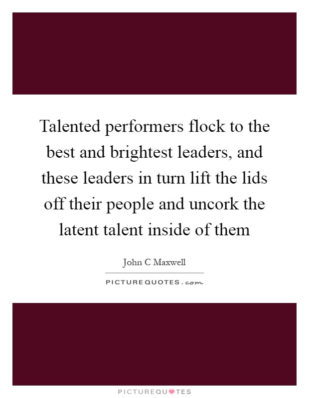 Talented performers flock to the best and brightest leaders, and these leaders in turn lift the lids off their people and uncork the latent talent inside of them Picture Quote #1