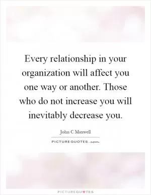 Every relationship in your organization will affect you one way or another. Those who do not increase you will inevitably decrease you Picture Quote #1