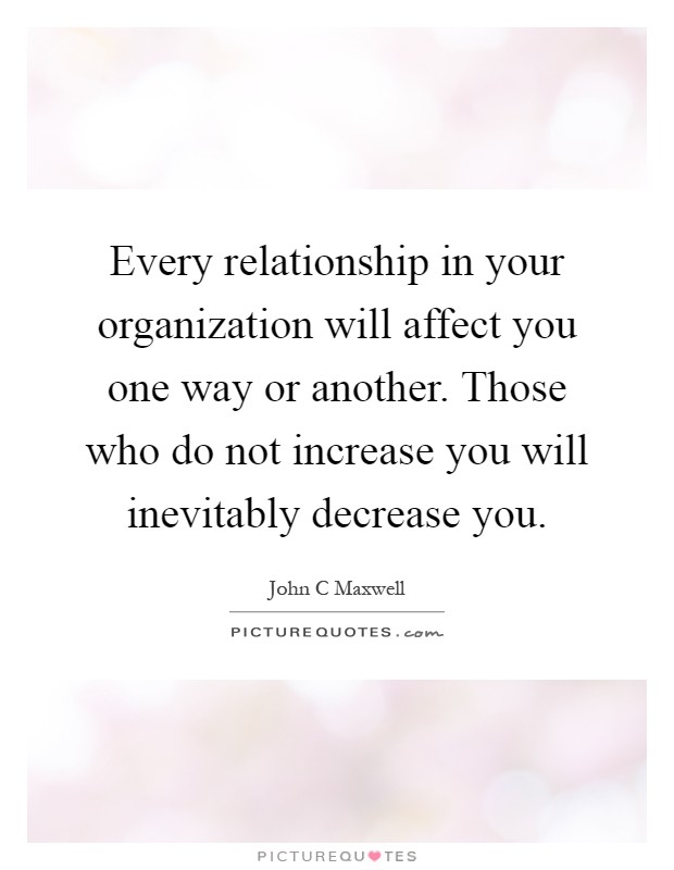 Every relationship in your organization will affect you one way or another. Those who do not increase you will inevitably decrease you Picture Quote #1