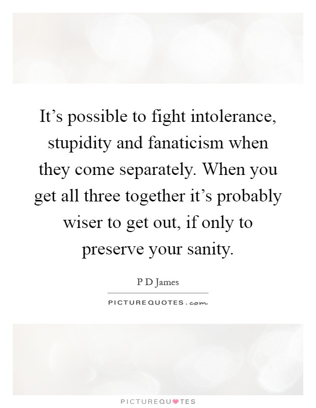 It's possible to fight intolerance, stupidity and fanaticism when they come separately. When you get all three together it's probably wiser to get out, if only to preserve your sanity Picture Quote #1