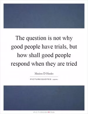 The question is not why good people have trials, but how shall good people respond when they are tried Picture Quote #1