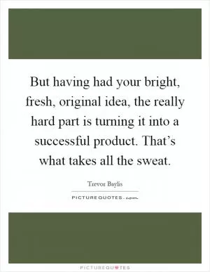 But having had your bright, fresh, original idea, the really hard part is turning it into a successful product. That’s what takes all the sweat Picture Quote #1