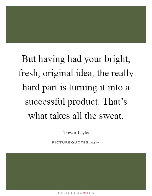 But having had your bright, fresh, original idea, the really hard part is turning it into a successful product. That's what takes all the sweat Picture Quote #1