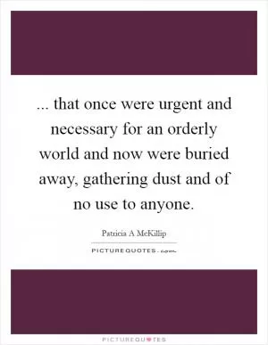 ... that once were urgent and necessary for an orderly world and now were buried away, gathering dust and of no use to anyone Picture Quote #1