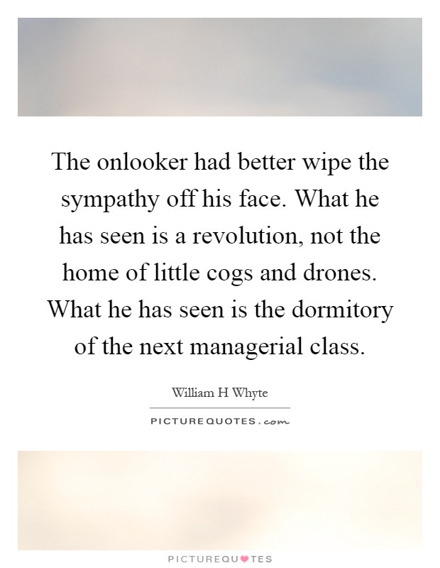 The onlooker had better wipe the sympathy off his face. What he has seen is a revolution, not the home of little cogs and drones. What he has seen is the dormitory of the next managerial class Picture Quote #1