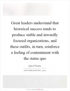 Great leaders understand that historical success tends to produce stable and inwardly focused organizations, and these outfits, in turn, reinforce a feeling of contentment with the status quo Picture Quote #1
