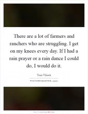 There are a lot of farmers and ranchers who are struggling. I get on my knees every day. If I had a rain prayer or a rain dance I could do, I would do it Picture Quote #1
