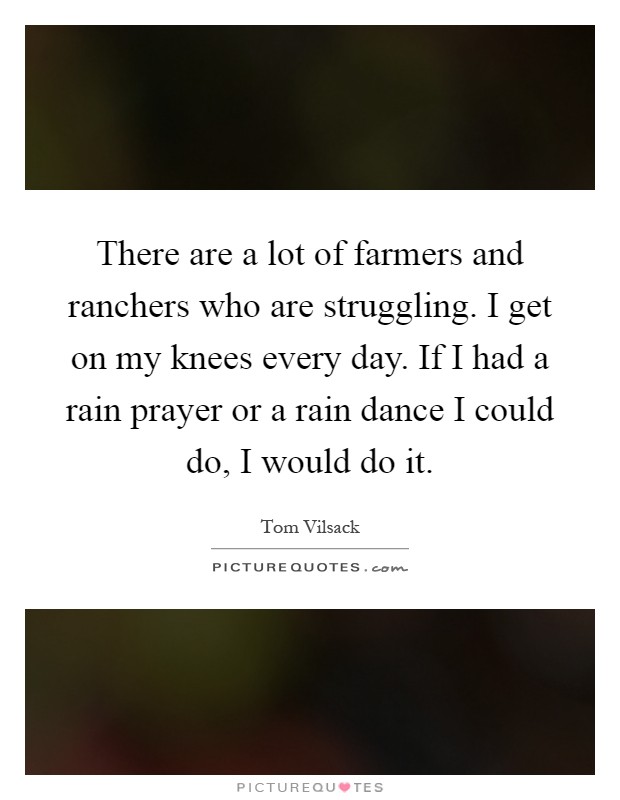 There are a lot of farmers and ranchers who are struggling. I get on my knees every day. If I had a rain prayer or a rain dance I could do, I would do it Picture Quote #1
