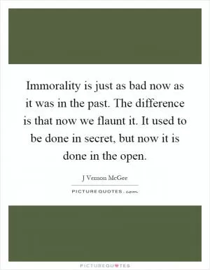 Immorality is just as bad now as it was in the past. The difference is that now we flaunt it. It used to be done in secret, but now it is done in the open Picture Quote #1
