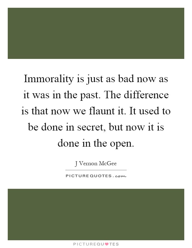 Immorality is just as bad now as it was in the past. The difference is that now we flaunt it. It used to be done in secret, but now it is done in the open Picture Quote #1