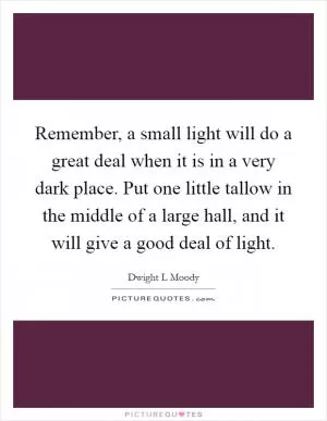 Remember, a small light will do a great deal when it is in a very dark place. Put one little tallow in the middle of a large hall, and it will give a good deal of light Picture Quote #1