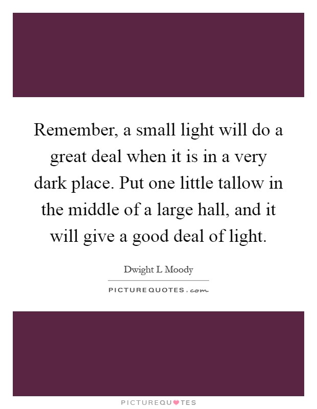Remember, a small light will do a great deal when it is in a very dark place. Put one little tallow in the middle of a large hall, and it will give a good deal of light Picture Quote #1