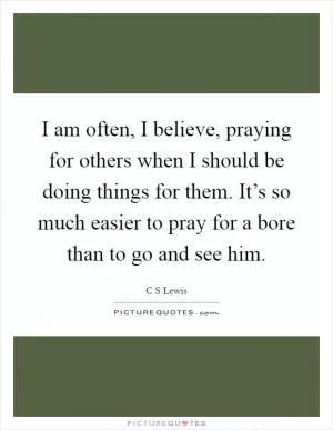 I am often, I believe, praying for others when I should be doing things for them. It’s so much easier to pray for a bore than to go and see him Picture Quote #1