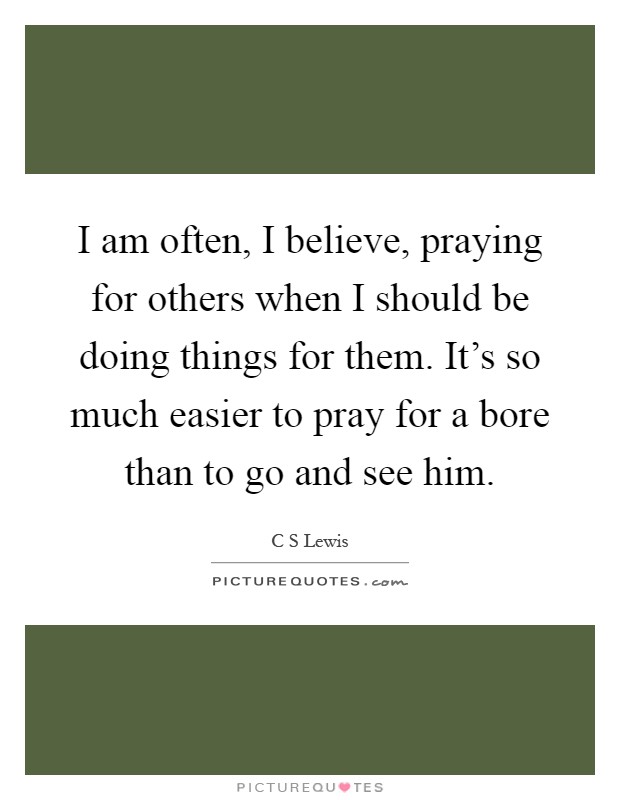 I am often, I believe, praying for others when I should be doing things for them. It's so much easier to pray for a bore than to go and see him Picture Quote #1