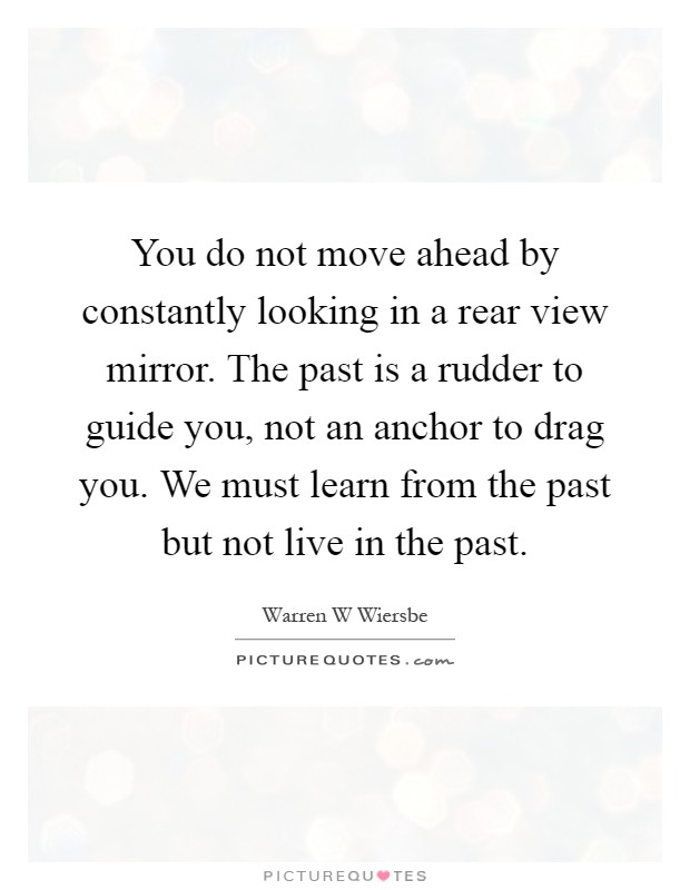 You do not move ahead by constantly looking in a rear view mirror. The past is a rudder to guide you, not an anchor to drag you. We must learn from the past but not live in the past Picture Quote #1