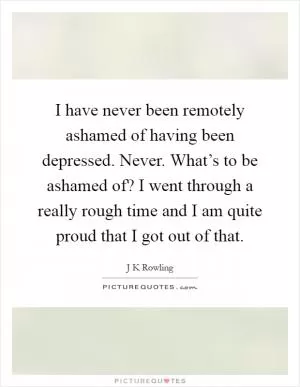 I have never been remotely ashamed of having been depressed. Never. What’s to be ashamed of? I went through a really rough time and I am quite proud that I got out of that Picture Quote #1