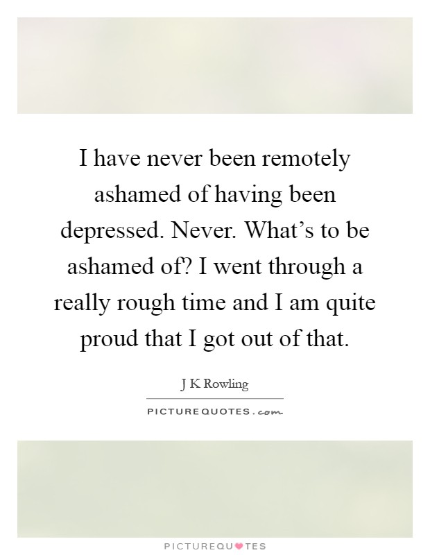 I have never been remotely ashamed of having been depressed. Never. What's to be ashamed of? I went through a really rough time and I am quite proud that I got out of that Picture Quote #1