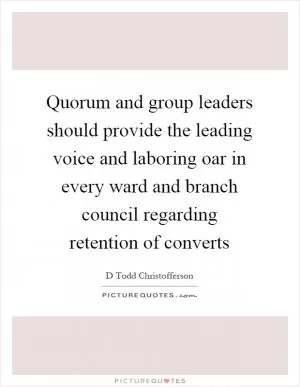 Quorum and group leaders should provide the leading voice and laboring oar in every ward and branch council regarding retention of converts Picture Quote #1