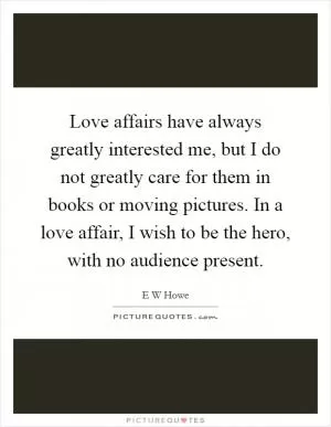 Love affairs have always greatly interested me, but I do not greatly care for them in books or moving pictures. In a love affair, I wish to be the hero, with no audience present Picture Quote #1