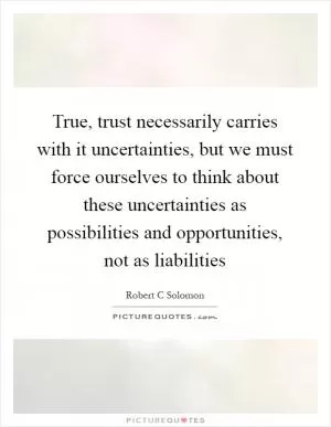 True, trust necessarily carries with it uncertainties, but we must force ourselves to think about these uncertainties as possibilities and opportunities, not as liabilities Picture Quote #1
