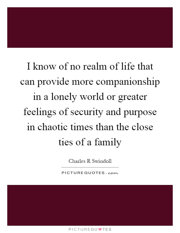 I know of no realm of life that can provide more companionship in a lonely world or greater feelings of security and purpose in chaotic times than the close ties of a family Picture Quote #1