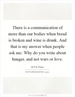 There is a communication of more than our bodies when bread is broken and wine is drunk. And that is my answer when people ask me: Why do you write about hunger, and not wars or love Picture Quote #1