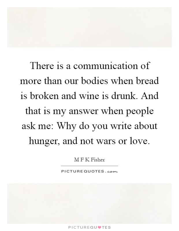There is a communication of more than our bodies when bread is broken and wine is drunk. And that is my answer when people ask me: Why do you write about hunger, and not wars or love Picture Quote #1