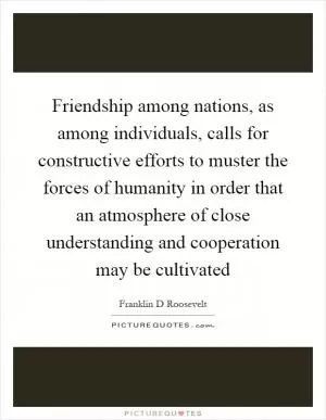 Friendship among nations, as among individuals, calls for constructive efforts to muster the forces of humanity in order that an atmosphere of close understanding and cooperation may be cultivated Picture Quote #1