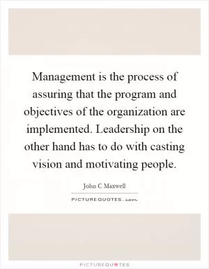 Management is the process of assuring that the program and objectives of the organization are implemented. Leadership on the other hand has to do with casting vision and motivating people Picture Quote #1