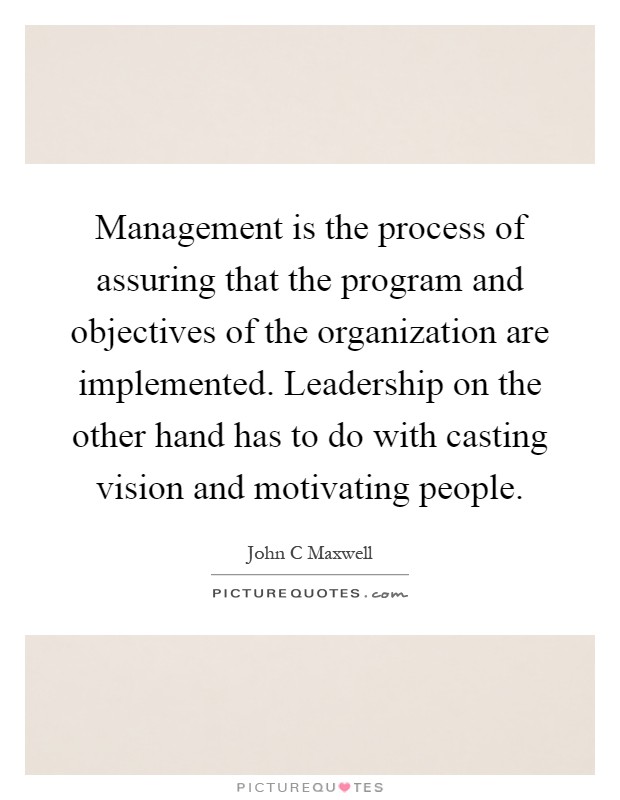 Management is the process of assuring that the program and objectives of the organization are implemented. Leadership on the other hand has to do with casting vision and motivating people Picture Quote #1